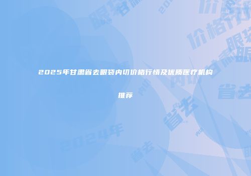 2025年甘肃省去眼袋内切价格行情及优质医疗机构推荐