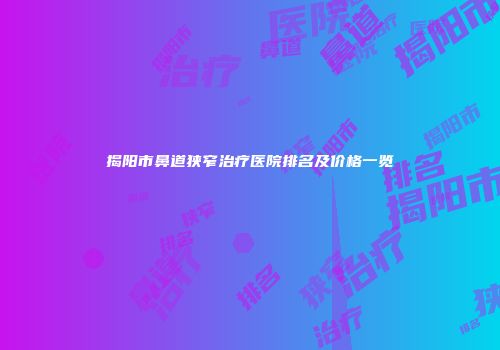 揭阳市鼻道狭窄治疗医院排名及价格一览