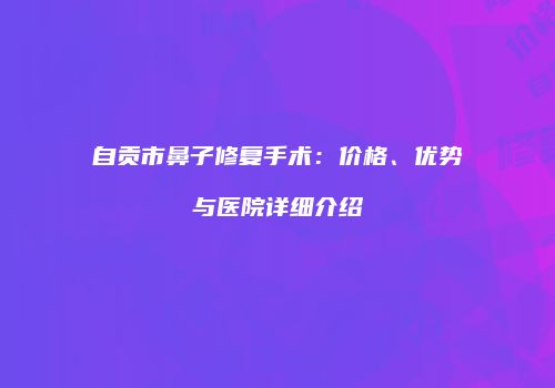 自贡市鼻子修复手术：价格、优势与医院详细介绍