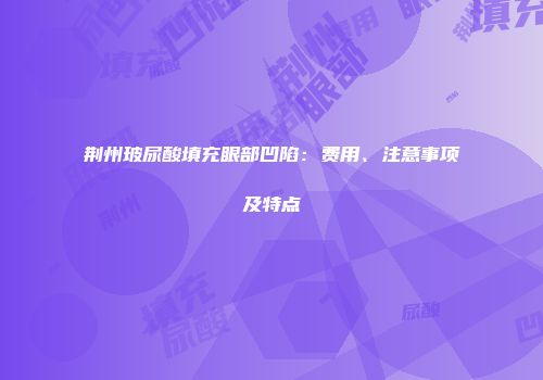 荆州玻尿酸填充眼部凹陷：费用、注意事项及特点