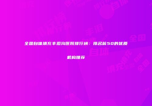 全国自体填充丰泪沟医院排行榜：排名前50的优质机构推荐