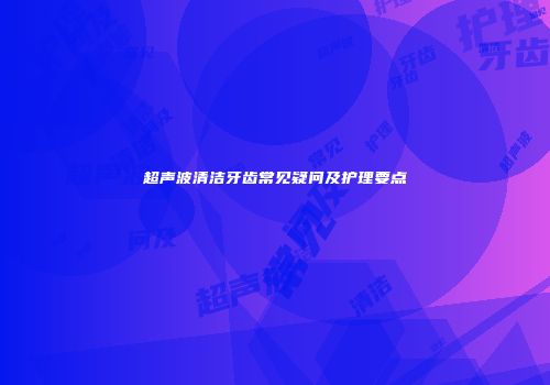 超声波清洁牙齿常见疑问及护理要点