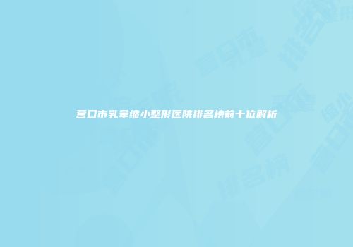 营口市乳晕缩小整形医院排名榜前十位解析