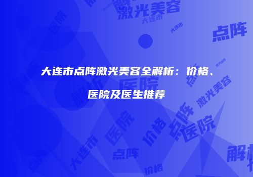 大连市点阵激光美容全解析：价格、医院及医生推荐