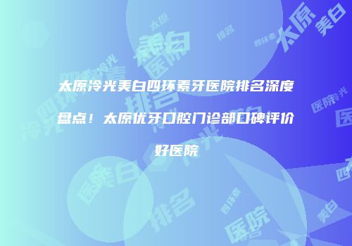 太原冷光美白四环素牙医院排名深度盘点！太原优牙口腔门诊部口碑评价好医院