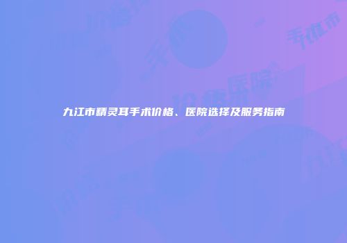 九江市精灵耳手术价格、医院选择及服务指南
