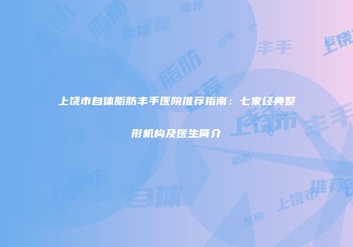 上饶市自体脂肪丰手医院推荐指南：七家经典整形机构及医生简介