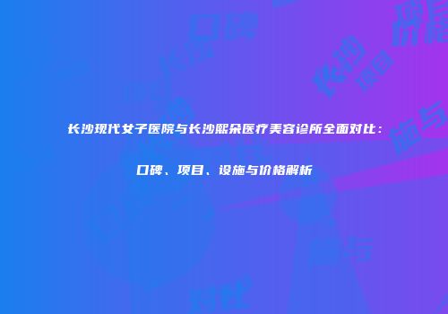 长沙现代女子医院与长沙熙朵医疗美容诊所全面对比：口碑、项目、设施与价格解析