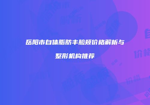 岳阳市自体脂肪丰脸颊价格解析与整形机构推荐