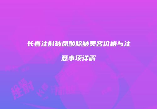 长春注射玻尿酸除皱美容价格与注意事项详解