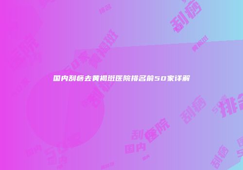 国内刮痧去黄褐斑医院排名前50家详解