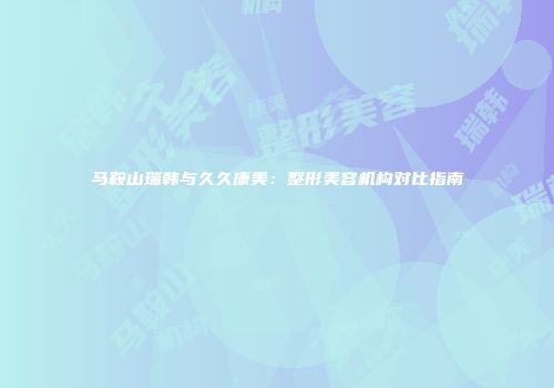 马鞍山瑞韩与久久康美：整形美容机构对比指南