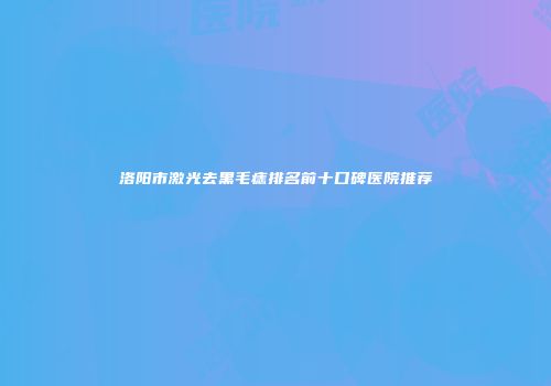 洛阳市激光去黑毛痣排名前十口碑医院推荐