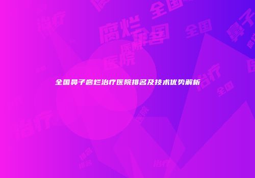 全国鼻子腐烂治疗医院排名及技术优势解析