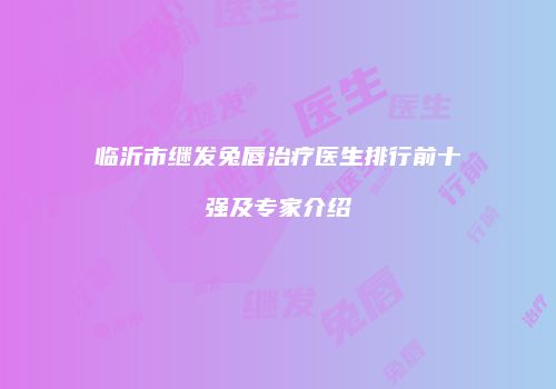 临沂市继发兔唇治疗医生排行前十强及专家介绍
