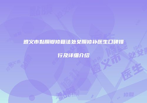 遵义市黏膜瓣修复法处女膜修补医生口碑排行及详细介绍