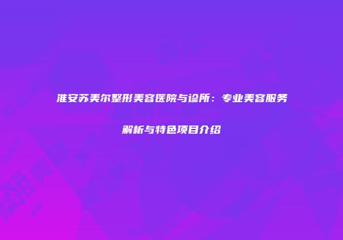 淮安苏美尔整形美容医院与诊所：专业美容服务解析与特色项目介绍