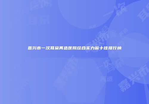 嘉兴市一次耳朵再造医院综合实力前十佳排行榜
