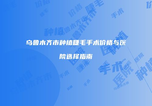乌鲁木齐市种植睫毛手术价格与医院选择指南