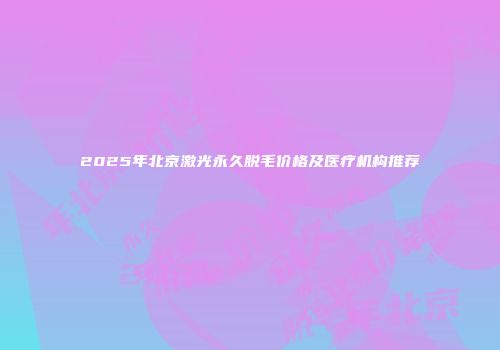 2025年北京激光永久脱毛价格及医疗机构推荐