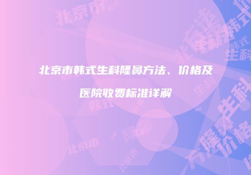 北京市韩式生科隆鼻方法、价格及医院收费标准详解