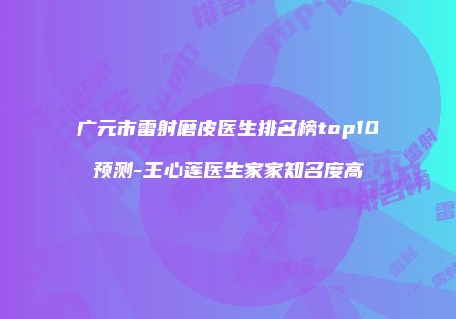 广元市雷射磨皮医生排名榜top10预测-王心莲医生家家知名度高