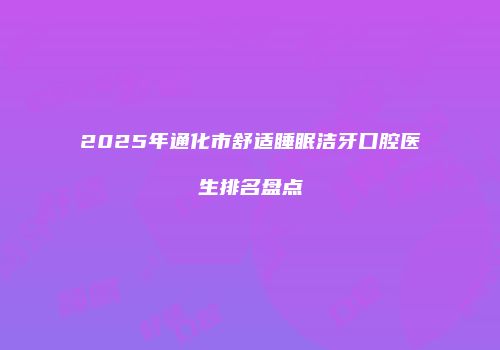 2025年通化市舒适睡眠洁牙口腔医生排名盘点