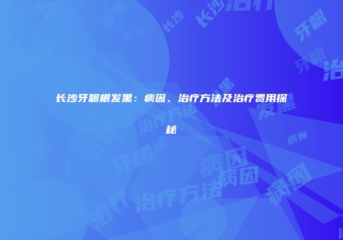 长沙牙龈根发黑：病因、治疗方法及治疗费用探秘