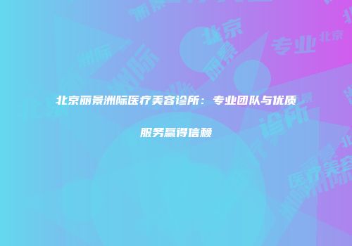 北京丽景洲际医疗美容诊所：专业团队与优质服务赢得信赖
