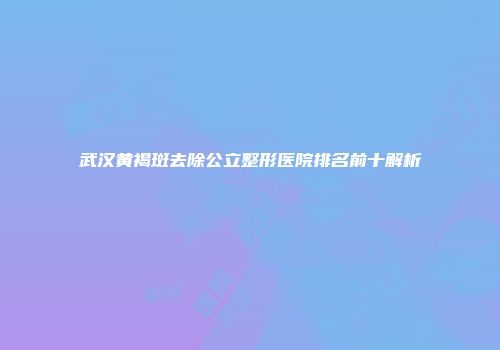 武汉黄褐斑去除公立整形医院排名前十解析