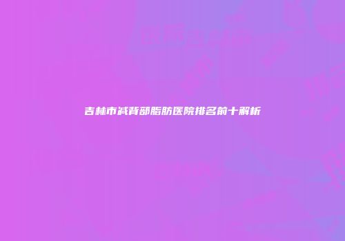 吉林市减背部脂肪医院排名前十解析
