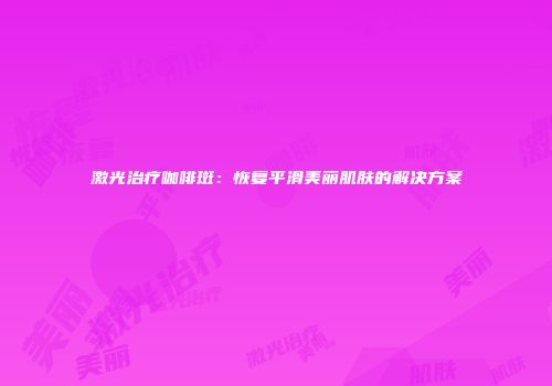 激光治疗咖啡斑：恢复平滑美丽肌肤的解决方案