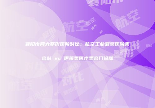 襄阳市两大整形医院对比：航空工业襄樊医院美容科 vs 伊莱美医疗美容门诊部