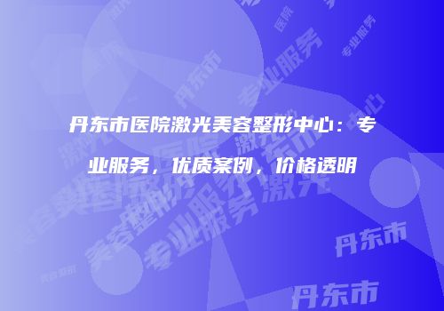 丹东市医院激光美容整形中心：专业服务，优质案例，价格透明