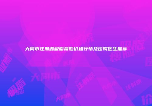 大同市注射器吸脂瘦脸价格行情及医院医生推荐
