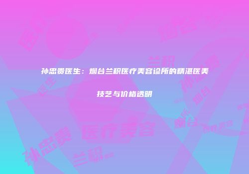 孙忠贵医生：烟台兰积医疗美容诊所的精湛医美技艺与价格透明