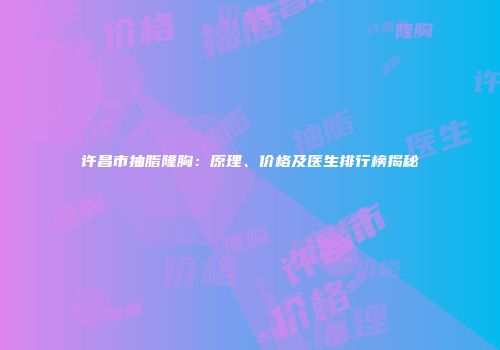 许昌市抽脂隆胸：原理、价格及医生排行榜揭秘