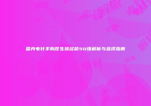 国内电针丰胸医生排名前50强解析与选择指南