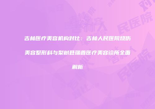 吉林医疗美容机构对比：吉林人民医院烧伤美容整形科与梨树县瑞鑫医疗美容诊所全面解析