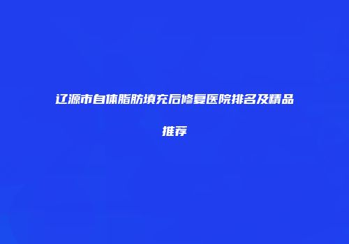 辽源市自体脂肪填充后修复医院排名及精品推荐