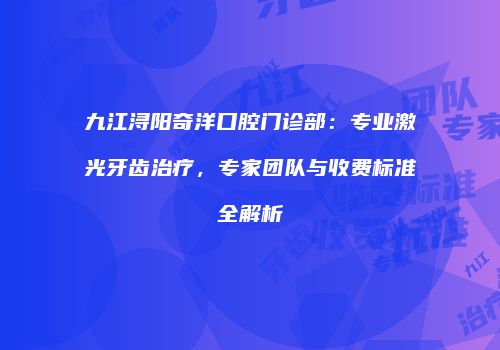 九江浔阳奇洋口腔门诊部：专业激光牙齿治疗，专家团队与收费标准全解析