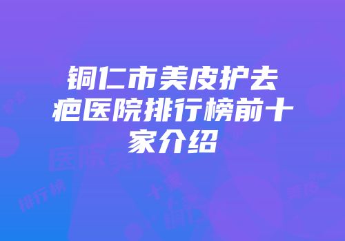 铜仁市美皮护去疤医院排行榜前十家介绍
