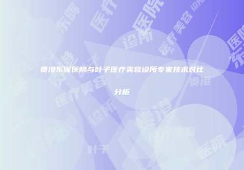 贵港东晖医院与叶子医疗美容诊所专家技术对比分析