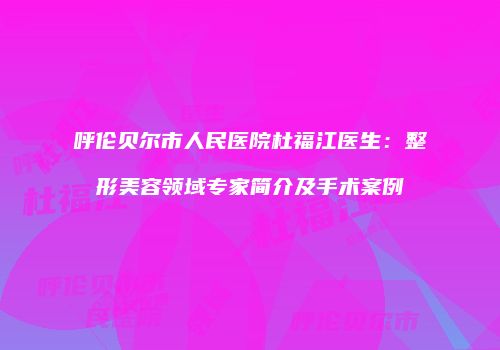 呼伦贝尔市人民医院杜福江医生：整形美容领域专家简介及手术案例