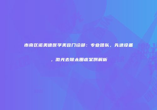 市南区诺美德医学美容门诊部：专业团队，先进设备，激光去除太田痣案例解析