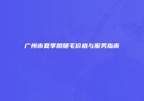 广州市夏季脱腿毛价格与服务指南