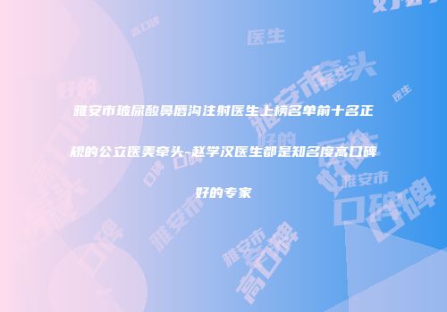 雅安市玻尿酸鼻唇沟注射医生上榜名单前十名正规的公立医美牵头-赵学汉医生都是知名度高口碑好的专家