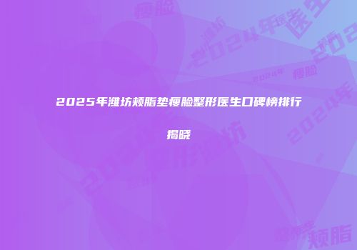 2025年潍坊颊脂垫瘦脸整形医生口碑榜排行揭晓