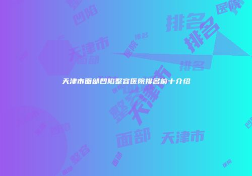 天津市面部凹陷整容医院排名前十介绍