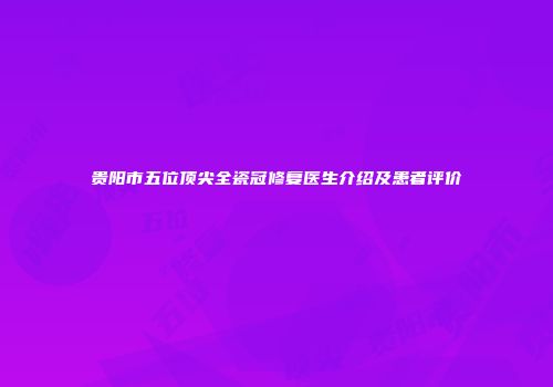 贵阳市五位顶尖全瓷冠修复医生介绍及患者评价